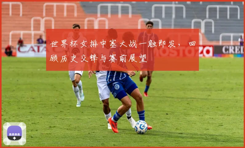 世界杯女排中塞大战一触即发，回顾历史交锋与赛前展望