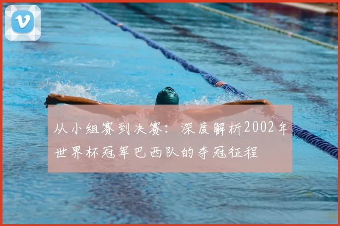 从小组赛到决赛：深度解析2002年世界杯冠军巴西队的夺冠征程