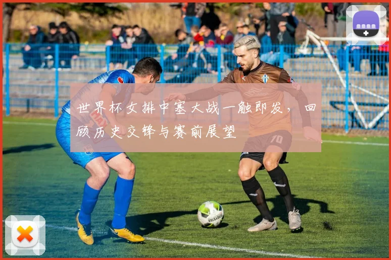 世界杯女排中塞大战一触即发，回顾历史交锋与赛前展望