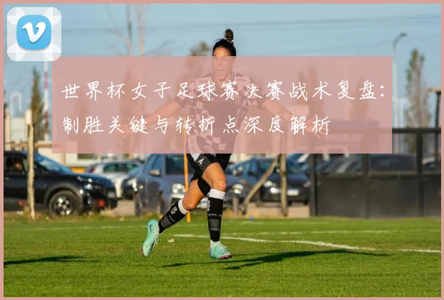 世界杯女子足球赛决赛战术复盘：制胜关键与转折点深度解析