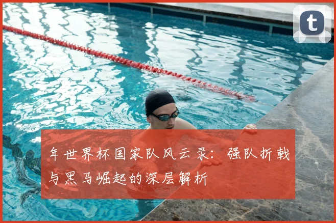 年世界杯国家队风云录：强队折戟与黑马崛起的深层解析