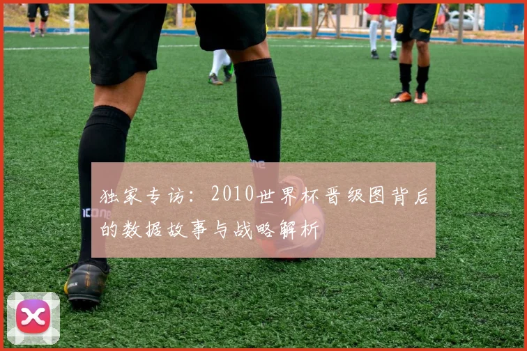 独家专访：2010世界杯晋级图背后的数据故事与战略解析