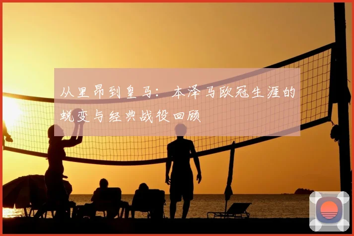 从里昂到皇马：本泽马欧冠生涯的蜕变与经典战役回顾