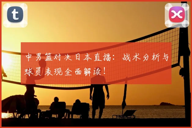 中男篮对决日本直播：战术分析与球员表现全面解读！