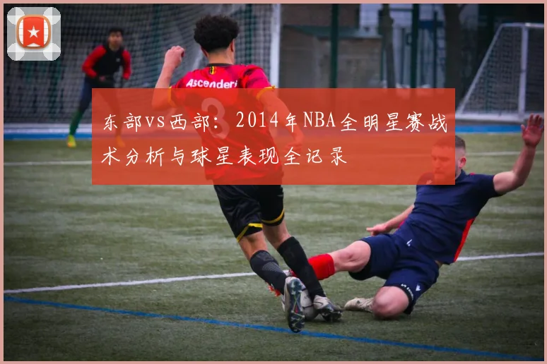东部vs西部：2014年NBA全明星赛战术分析与球星表现全记录