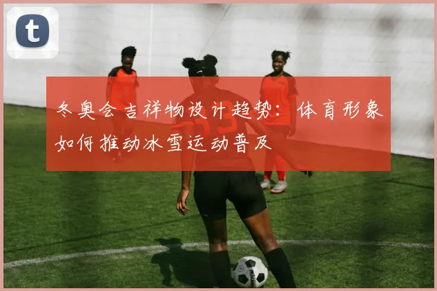 冬奥会吉祥物设计趋势：体育形象如何推动冰雪运动普及