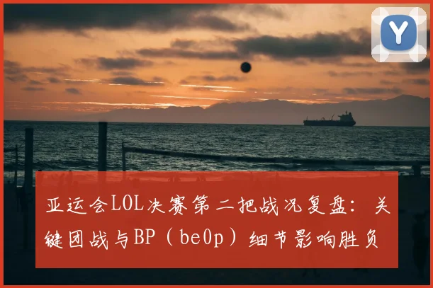 亚运会LOL决赛第二把战况复盘：关键团战与BP（be0p）细节影响胜负节奏