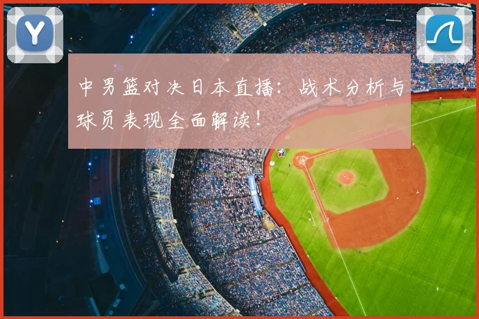 中男篮对决日本直播：战术分析与球员表现全面解读！