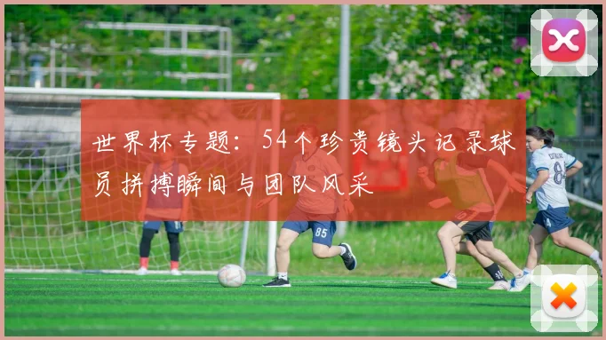 世界杯专题：54个珍贵镜头记录球员拼搏瞬间与团队风采